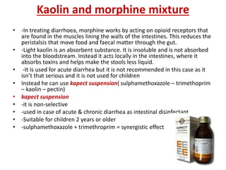 Kaolin and morphine mixture
• -In treating diarrhoea, morphine works by acting on opioid receptors that
are found in the muscles lining the walls of the intestines. This reduces the
peristalsis that move food and faecal matter through the gut.
• -Light kaolin is an absorbent substance. It is insoluble and is not absorbed
into the bloodstream. Instead it acts locally in the intestines, where it
absorbs toxins and helps make the stools less liquid.
• -It is used for acute diarrhea but it is not recommended in this case as it
isn’t that serious and it is not used for children
• Instead he can use kapect suspension( sulphamethoxazole – trimethoprim
– kaolin – pectin)
• kapect suspension
• -it is non-selective
• -used in case of acute & chronic diarrhea as intestinal disinfectant
• -Suitable for children 2 years or older
• -sulphamethoxazole + trimethroprim = synergistic effect
 