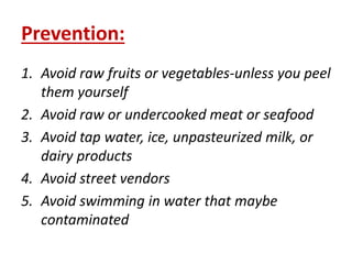 Prevention:
1. Avoid raw fruits or vegetables-unless you peel
them yourself
2. Avoid raw or undercooked meat or seafood
3. Avoid tap water, ice, unpasteurized milk, or
dairy products
4. Avoid street vendors
5. Avoid swimming in water that maybe
contaminated
 