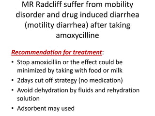 MR Radcliff suffer from mobility
disorder and drug induced diarrhea
(motility diarrhea) after taking
amoxycilline
Recommendation for treatment:
• Stop amoxicillin or the effect could be
minimized by taking with food or milk
• 2days cut off strategy (no medication)
• Avoid dehydration by fluids and rehydration
solution
• Adsorbent may used
 