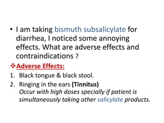 • I am taking bismuth subsalicylate for
diarrhea, I noticed some annoying
effects. What are adverse effects and
contraindications ?
Adverse Effects:
1. Black tongue & black stool.
2. Ringing in the ears (Tinnitus)
Occur with high doses specially if patient is
simultaneously taking other salicylate products.
 