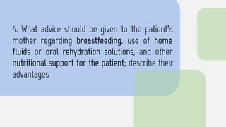 4. What advice should be given to the patient’s
mother regarding breastfeeding, use of home
fluids or oral rehydration solutions, and other
nutritional support for the patient; describe their
advantages
 