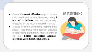BREASTFEEDING
● One of the most effective ways to ensure
child health and survival. However, nearly 2
out of 3 infants are not exclusively
breastfed for the recommended 6 months
● Studies in some developing nations have
shown that those who receive exclusive
breastfeeding during their ﬁrst 6 months of
life are better protected against
infection with diarrheal diseases.
 
