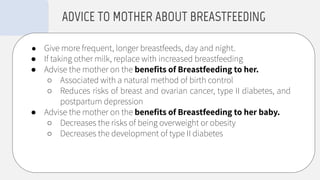 ● Give more frequent, longer breastfeeds, day and night.
● If taking other milk, replace with increased breastfeeding
● Advise the mother on the beneﬁts of Breastfeeding to her.
○ Associated with a natural method of birth control
○ Reduces risks of breast and ovarian cancer, type II diabetes, and
postpartum depression
● Advise the mother on the beneﬁts of Breastfeeding to her baby.
○ Decreases the risks of being overweight or obesity
○ Decreases the development of type II diabetes
ADVICE TO MOTHER ABOUT BREASTFEEDING
 