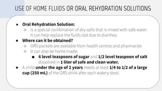 ● Oral Rehydration Solution:
○ is a special combination of dry salts that is mixed with safe water.
It can help replace the ﬂuids lost due to diarrhea.
● Where can it be obtained?
○ ORS packets are available from health centres and pharmacies
○ It can also be home made:
■ 6 level teaspoons of sugar and 1/2 level teaspoon of salt
dissolved in 1 liter of safe and clean water.
● A child under the age of 2 years needs at least 1/4 to 1/2 of a large
cup (250 mL) of the ORS drink after each watery stool.
USE OF HOME FLUIDS OR ORAL REHYDRATION SOLUTIONS
 