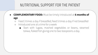 ● COMPLEMENTARY FOOD: Must be timely introduced at 6 months of
age
○ Feed 3 times a day if breastfed; feed 5 times a day if not breastfed
○ Introduced one at a time for a week
■ Start with lugaw, mashed vegetables or beans, steamed
tokwa, ﬂaked ﬁsh giving one to two teaspoons a day.
NUTRITIONAL SUPPORT FOR THE PATIENT
 