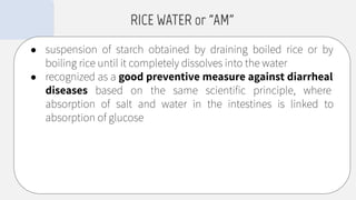 ● suspension of starch obtained by draining boiled rice or by
boiling rice until it completely dissolves into the water
● recognized as a good preventive measure against diarrheal
diseases based on the same scientiﬁc principle, where
absorption of salt and water in the intestines is linked to
absorption of glucose
RICE WATER or “AM”
 