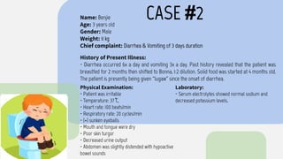 CASE #2
Name: Benjie
Age: 3 years old
Gender: Male
Weight: 11 kg
Chief complaint: Diarrhea & Vomiting of 3 days duration
History of Present Illness:
- Diarrhea occurred 6x a day and vomiting 3x a day. Past history revealed that the patient was
breastfed for 2 months then shifted to Bonna, 1:2 dilution. Solid food was started at 4 months old.
The patient is presently being given “lugaw” since the onset of diarrhea.
Physical Examination:
- Patient was irritable
- Temperature: 37 ͒C,
- Heart rate: 100 beats/min
- Respiratory rate: 20 cycles/min
- (+) sunken eyeballs
- Mouth and tongue were dry
- Poor skin turgor
- Decreased urine output
- Abdomen was slightly distended with hypoactive
bowel sounds
Laboratory:
- Serum electrolytes showed normal sodium and
decreased potassium levels.
 