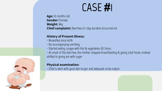 CASE #1
Age: 10 months old
Gender: Female
Weight: 8kg
Chief complaint: Diarrhea of 1 day duration (occurred 4x)
History of Present Illness:
- Breastfed since birth
- No accompanying vomiting
- Started eating congee with fish & vegetables @ 5mos.
- At onset of the diarrhea, the mother stopped breastfeeding & giving solid foods; instead
shifted to giving am with sugar
Physical examination:
- Child is alert with good skin turgor and adequate urine output
 