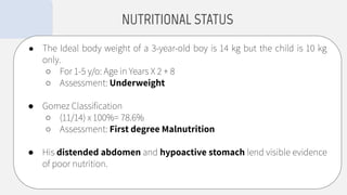 ● The Ideal body weight of a 3-year-old boy is 14 kg but the child is 10 kg
only.
○ For 1-5 y/o: Age in Years X 2 + 8
○ Assessment: Underweight
● Gomez Classiﬁcation
○ (11/14) x 100%= 78.6%
○ Assessment: First degree Malnutrition
● His distended abdomen and hypoactive stomach lend visible evidence
of poor nutrition.
NUTRITIONAL STATUS
 
