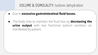 ● Due to excessive gastrointestinal ﬂuid losses.
● The body tries to maintain the ﬂuid loss by decreasing the
urine output with low fractional sodium excretion as
manifested by patient.
VOLUME & OSMOLALITY: Isotonic dehydration
 