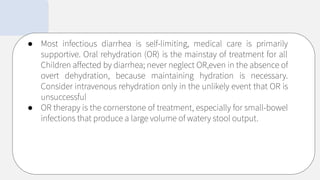 ● Most infectious diarrhea is self-limiting, medical care is primarily
supportive. Oral rehydration (OR) is the mainstay of treatment for all
Children affected by diarrhea; never neglect OR,even in the absence of
overt dehydration, because maintaining hydration is necessary.
Consider intravenous rehydration only in the unlikely event that OR is
unsuccessful
● OR therapy is the cornerstone of treatment, especially for small-bowel
infections that produce a large volume of watery stool output.
 