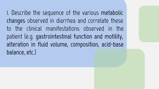 1. Describe the sequence of the various metabolic
changes observed in diarrhea and correlate these
to the clinical manifestations observed in the
patient (e.g. gastrointestinal function and motility,
alteration in fluid volume, composition, acid-base
balance, etc.)
 