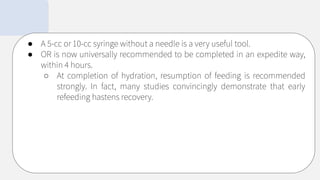 ● A 5-cc or 10-cc syringe without a needle is a very useful tool.
● OR is now universally recommended to be completed in an expedite way,
within 4 hours.
○ At completion of hydration, resumption of feeding is recommended
strongly. In fact, many studies convincingly demonstrate that early
refeeding hastens recovery.
 