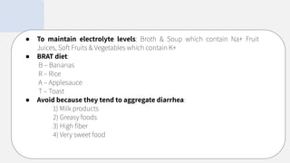 ● To maintain electrolyte levels: Broth & Soup which contain Na+ Fruit
Juices, Soft Fruits & Vegetables which contain K+
● BRAT diet:
B – Bananas
R – Rice
A – Applesauce
T – Toast
● Avoid because they tend to aggregate diarrhea:
1) Milk products
2) Greasy foods
3) High ﬁber
4) Very sweet food
 