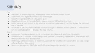 Case 1:
● Diarrhea is increase in frequency of bowel evacuation and water content in stool
● Assessment: First degree Malnutrition and underweight.
● Breastfeeding and solid foods SHOULD be given
● Breastfeeding is one of the most effective ways to ensure child health and survival.
● ORS is a special combination of dry salts that is mixed with safe water. It can help replace the ﬂuids lost
due to diarrhea.
● Rice Water or “am” Biochemical Aspect: Addition of sugar → decrease osmotic pressure → increases the
salt and water absorption → decrease the stool volume.
Case 2:
● Assessment: First degree Malnutrition & Underweight; Hypokalemic & with Some Dehydration
● Alteration due to Diarrhea: Isotonic Dehydration (Volume & Osmolality), Hypokalemia (Electrolytes) and
Metabolic Acidosis (Acid- Base Balance)
● OR therapy is the cornerstone of treatment, especially for small-bowel infections that produce a large
volume of watery stool output.
● Nutritional Management: BRAT diet and Soft Fruit and Vegetables with high K+ content.
SUMMARY
 