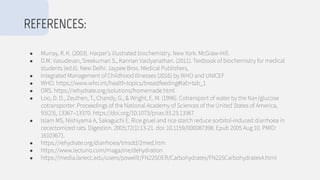 ● Murray, R. K. (2003). Harper's illustrated biochemistry. New York: McGraw-Hill.
● D.M. Vasudevan, Sreekumari S., Kannan Vaidyanathan. (2011). Textbook of biochemistry for medical
students (ed.6). New Delhi: Jaypee Bros. Medical Publishers,
● Integrated Management of Childhood Illnesses (2016) by WHO and UNICEF
● WHO. https://www.who.int/health-topics/breastfeeding#tab=tab_1
● ORS. https://rehydrate.org/solutions/homemade.html
● Loo, D. D., Zeuthen, T., Chandy, G., & Wright, E. M. (1996). Cotransport of water by the Na+/glucose
cotransporter. Proceedings of the National Academy of Sciences of the United States of America,
93(23), 13367–13370. https://doi.org/10.1073/pnas.93.23.13367
● Islam MS, Nishiyama A, Sakaguchi E. Rice gruel and rice starch reduce sorbitol-induced diarrhoea in
cecectomized rats. Digestion. 2005;72(1):13-21. doi: 10.1159/000087398. Epub 2005 Aug 10. PMID:
16103671.
● https://rehydrate.org/diarrhoea/tmsdd/2med.htm
● https://www.lecturio.com/magazine/dehydration
● https://media.lanecc.edu/users/powellt/FN225OER/Carbohydrates/FN225Carbohydrates4.html
REFERENCES:
 