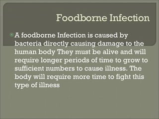 Foodborne Infection A foodborne Infection is caused by bacteria directly causing damage to the human body They must be alive and will require longer periods of time to grow to sufficient numbers to cause illness. The body will require more time to fight this type of illness 