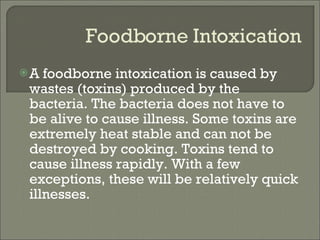 Foodborne Intoxication A foodborne intoxication is caused by wastes (toxins) produced by the bacteria. The bacteria does not have to be alive to cause illness. Some toxins are extremely heat stable and can not be destroyed by cooking. Toxins tend to cause illness rapidly. With a few exceptions, these will be relatively quick illnesses. 