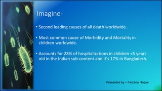 Imagine-
• Second leading causes of all death worldwide .
• Most common cause of Morbidity and Mortality in
children worldwide.
• Accounts for 28% of hospitalizations in children <5 years
old in the Indian sub-content and it's 17% in Bangladesh.
Presented by – Farzana Haque
 
