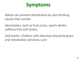 14
Symptoms
Adults can prevent dehydration by also drinking
liquids that contain
electrolytes, such as fruit juices, sports drinks,
caffeine-free soft drinks,
and broths. Children with diarrhea should be given
oral rehydration solutions such
 