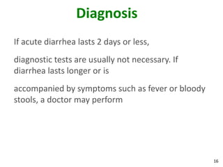 16
Diagnosis
If acute diarrhea lasts 2 days or less,
diagnostic tests are usually not necessary. If
diarrhea lasts longer or is
accompanied by symptoms such as fever or bloody
stools, a doctor may perform
 