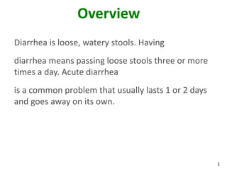 1
Overview
Diarrhea is loose, watery stools. Having
diarrhea means passing loose stools three or more
times a day. Acute diarrhea
is a common problem that usually lasts 1 or 2 days
and goes away on its own.
 