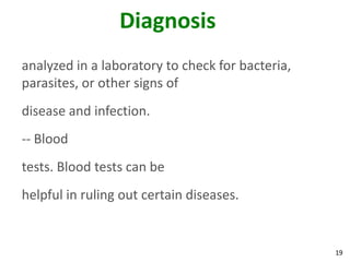 19
Diagnosis
analyzed in a laboratory to check for bacteria,
parasites, or other signs of
disease and infection.
-- Blood
tests. Blood tests can be
helpful in ruling out certain diseases.
 