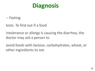 20
Diagnosis
-- Fasting
tests. To find out if a food
intolerance or allergy is causing the diarrhea, the
doctor may ask a person to
avoid foods with lactose, carbohydrates, wheat, or
other ingredients to see
 