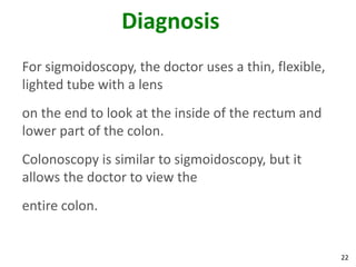 22
Diagnosis
For sigmoidoscopy, the doctor uses a thin, flexible,
lighted tube with a lens
on the end to look at the inside of the rectum and
lower part of the colon.
Colonoscopy is similar to sigmoidoscopy, but it
allows the doctor to view the
entire colon.
 