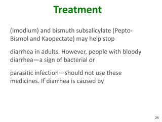 24
Treatment
(Imodium) and bismuth subsalicylate (Pepto-
Bismol and Kaopectate) may help stop
diarrhea in adults. However, people with bloody
diarrhea—a sign of bacterial or
parasitic infection—should not use these
medicines. If diarrhea is caused by
 