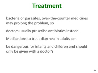 25
Treatment
bacteria or parasites, over-the-counter medicines
may prolong the problem, so
doctors usually prescribe antibiotics instead.
Medications to treat diarrhea in adults can
be dangerous for infants and children and should
only be given with a doctor’s
 