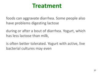 27
Treatment
foods can aggravate diarrhea. Some people also
have problems digesting lactose
during or after a bout of diarrhea. Yogurt, which
has less lactose than milk,
is often better tolerated. Yogurt with active, live
bacterial cultures may even
 