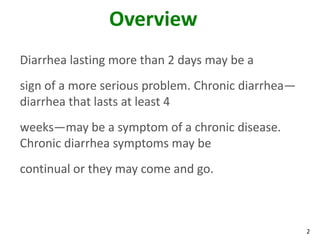 2
Overview
Diarrhea lasting more than 2 days may be a
sign of a more serious problem. Chronic diarrhea—
diarrhea that lasts at least 4
weeks—may be a symptom of a chronic disease.
Chronic diarrhea symptoms may be
continual or they may come and go.
 