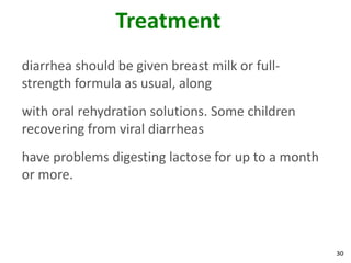 30
Treatment
diarrhea should be given breast milk or full-
strength formula as usual, along
with oral rehydration solutions. Some children
recovering from viral diarrheas
have problems digesting lactose for up to a month
or more.
 