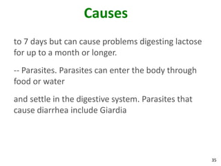 35
Causes
to 7 days but can cause problems digesting lactose
for up to a month or longer.
-- Parasites. Parasites can enter the body through
food or water
and settle in the digestive system. Parasites that
cause diarrhea include Giardia
 