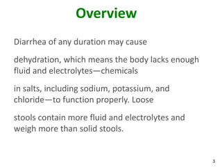 3
Overview
Diarrhea of any duration may cause
dehydration, which means the body lacks enough
fluid and electrolytes—chemicals
in salts, including sodium, potassium, and
chloride—to function properly. Loose
stools contain more fluid and electrolytes and
weigh more than solid stools.
 