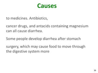 39
Causes
to medicines. Antibiotics,
cancer drugs, and antacids containing magnesium
can all cause diarrhea.
Some people develop diarrhea after stomach
surgery, which may cause food to move through
the digestive system more
 