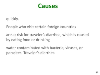 40
Causes
quickly.
People who visit certain foreign countries
are at risk for traveler’s diarrhea, which is caused
by eating food or drinking
water contaminated with bacteria, viruses, or
parasites. Traveler’s diarrhea
 