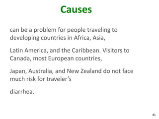41
Causes
can be a problem for people traveling to
developing countries in Africa, Asia,
Latin America, and the Caribbean. Visitors to
Canada, most European countries,
Japan, Australia, and New Zealand do not face
much risk for traveler’s
diarrhea.
 
