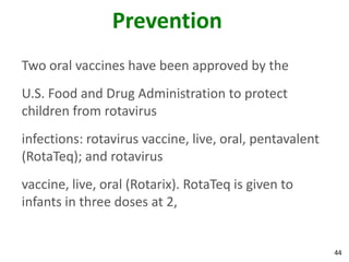 44
Prevention
Two oral vaccines have been approved by the
U.S. Food and Drug Administration to protect
children from rotavirus
infections: rotavirus vaccine, live, oral, pentavalent
(RotaTeq); and rotavirus
vaccine, live, oral (Rotarix). RotaTeq is given to
infants in three doses at 2,
 