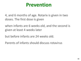 45
Prevention
4, and 6 months of age. Rotarix is given in two
doses. The first dose is given
when infants are 6 weeks old, and the second is
given at least 4 weeks later
but before infants are 24 weeks old.
Parents of infants should discuss rotavirus
 