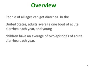 4
Overview
People of all ages can get diarrhea. In the
United States, adults average one bout of acute
diarrhea each year, and young
children have an average of two episodes of acute
diarrhea each year.
 