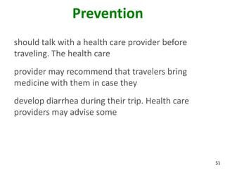 51
Prevention
should talk with a health care provider before
traveling. The health care
provider may recommend that travelers bring
medicine with them in case they
develop diarrhea during their trip. Health care
providers may advise some
 