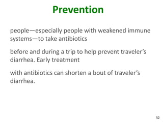 52
Prevention
people—especially people with weakened immune
systems—to take antibiotics
before and during a trip to help prevent traveler’s
diarrhea. Early treatment
with antibiotics can shorten a bout of traveler’s
diarrhea.
 