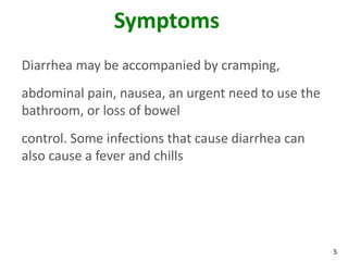 5
Symptoms
Diarrhea may be accompanied by cramping,
abdominal pain, nausea, an urgent need to use the
bathroom, or loss of bowel
control. Some infections that cause diarrhea can
also cause a fever and chills
 