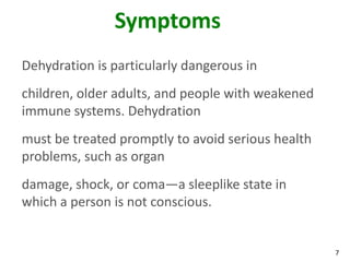 7
Symptoms
Dehydration is particularly dangerous in
children, older adults, and people with weakened
immune systems. Dehydration
must be treated promptly to avoid serious health
problems, such as organ
damage, shock, or coma—a sleeplike state in
which a person is not conscious.
 