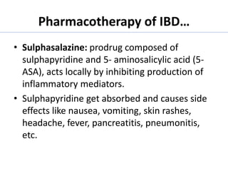 Pharmacotherapy of IBD…
• Sulphasalazine: prodrug composed of
sulphapyridine and 5- aminosalicylic acid (5-
ASA), acts locally by inhibiting production of
inflammatory mediators.
• Sulphapyridine get absorbed and causes side
effects like nausea, vomiting, skin rashes,
headache, fever, pancreatitis, pneumonitis,
etc.
 