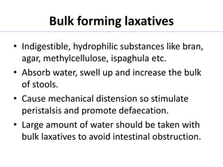 Bulk forming laxatives
• Indigestible, hydrophilic substances like bran,
agar, methylcellulose, ispaghula etc.
• Absorb water, swell up and increase the bulk
of stools.
• Cause mechanical distension so stimulate
peristalsis and promote defaecation.
• Large amount of water should be taken with
bulk laxatives to avoid intestinal obstruction.
 