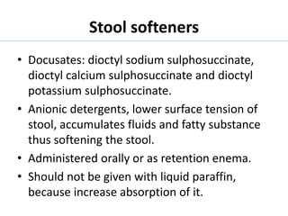 Stool softeners
• Docusates: dioctyl sodium sulphosuccinate,
dioctyl calcium sulphosuccinate and dioctyl
potassium sulphosuccinate.
• Anionic detergents, lower surface tension of
stool, accumulates fluids and fatty substance
thus softening the stool.
• Administered orally or as retention enema.
• Should not be given with liquid paraffin,
because increase absorption of it.
 