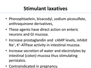 Stimulant laxatives
• Phenophtaelein, bisacodyl, sodium picosulfate,
anthraquinone derivatives,
• These agents have direct action on enteric
neurons and GI mucosa.
• Increase prostaglandin and cAMP levels, inhibit
Na+, K+-ATPase activity in intestinal mucosa.
• Increase secretion of water and electrolytes by
intestinal (colon) mucosa thus stimulating
peristalsis.
• Contraindicated in pregnancy.
 